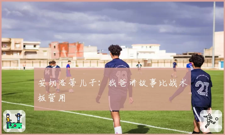 安切洛蒂儿子:我爸讲故事比战术板管用