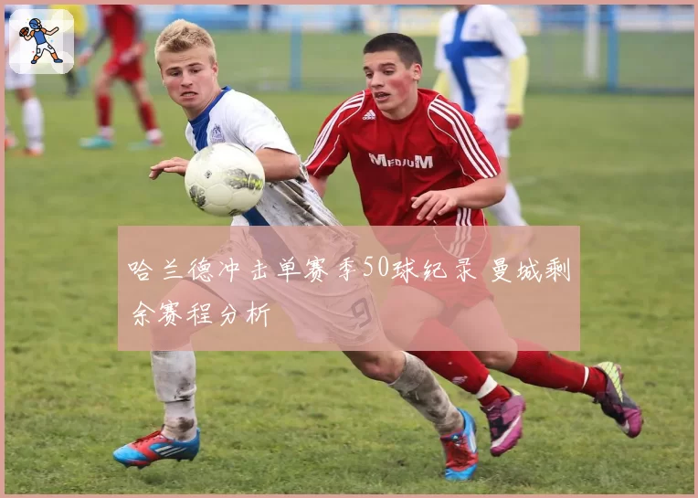 哈兰德冲击单赛季50球纪录 曼城剩余赛程分析