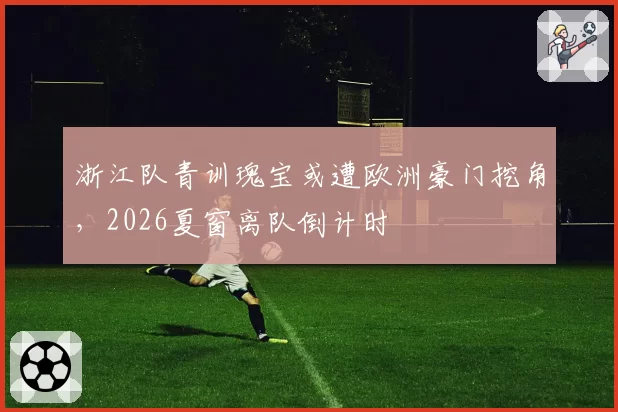 浙江队青训瑰宝或遭欧洲豪门挖角，2026夏窗离队倒计时