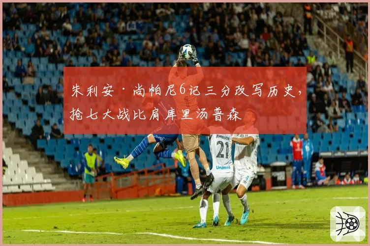 朱利安·尚帕尼6记三分改写历史，抢七大战比肩库里汤普森