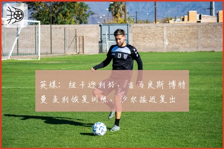 英媒：纽卡迎利好，吉马良斯 博特曼 麦利恢复训练，沙尔接近复出