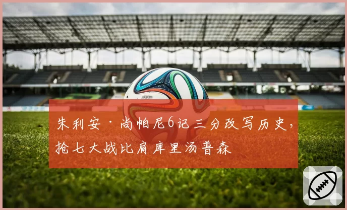 朱利安·尚帕尼6记三分改写历史，抢七大战比肩库里汤普森