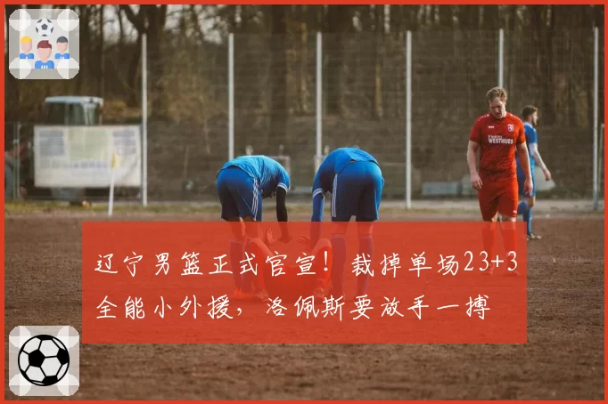 辽宁男篮正式官宣!裁掉单场23+3全能小外援,洛佩斯要放手一搏