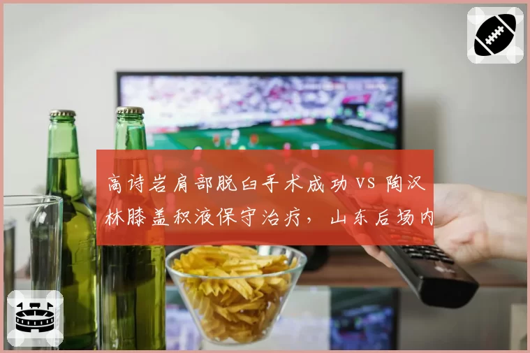 高诗岩肩部脱臼手术成功 vs 陶汉林膝盖积液保守治疗，山东后场内线康复进度对比