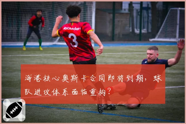 海港核心奥斯卡合同即将到期，球队进攻体系面临重构？