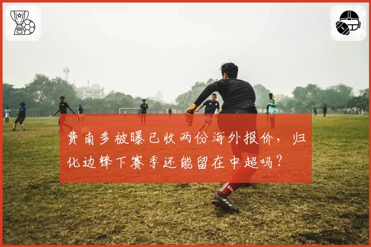 费南多被曝已收两份海外报价，归化边锋下赛季还能留在中超吗？