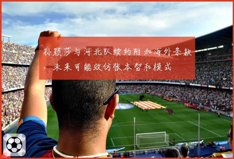 孙颖莎与河北队续约附加海外条款，未来可能效仿张本智和模式