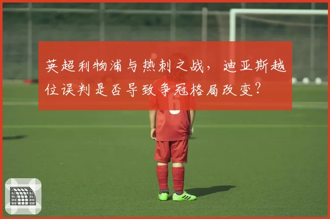 英超利物浦与热刺之战，迪亚斯越位误判是否导致争冠格局改变？