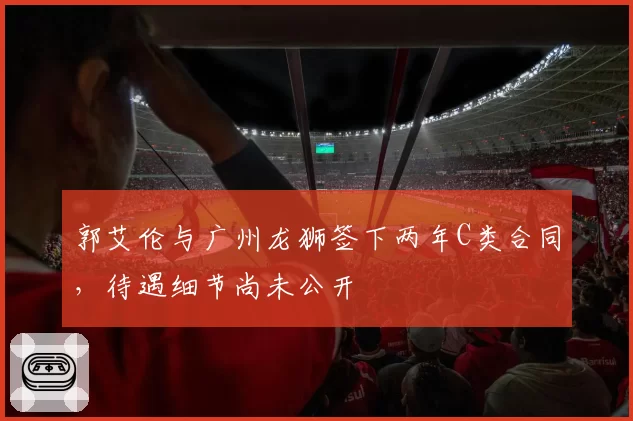 郭艾伦与广州龙狮签下两年C类合同，待遇细节尚未公开