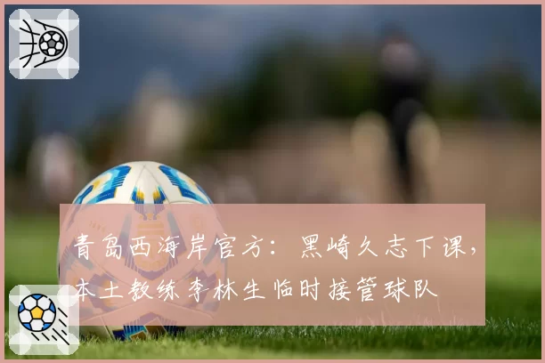 青岛西海岸官方：黑崎久志下课，本土教练李林生临时接管球队