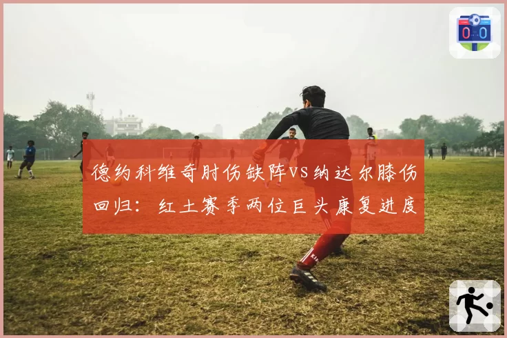 德约科维奇肘伤缺阵vs纳达尔膝伤回归：红土赛季两位巨头康复进度对比