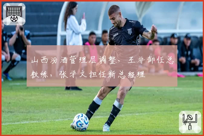 山西汾酒管理层调整，王非卸任总教练，张学文担任新总经理