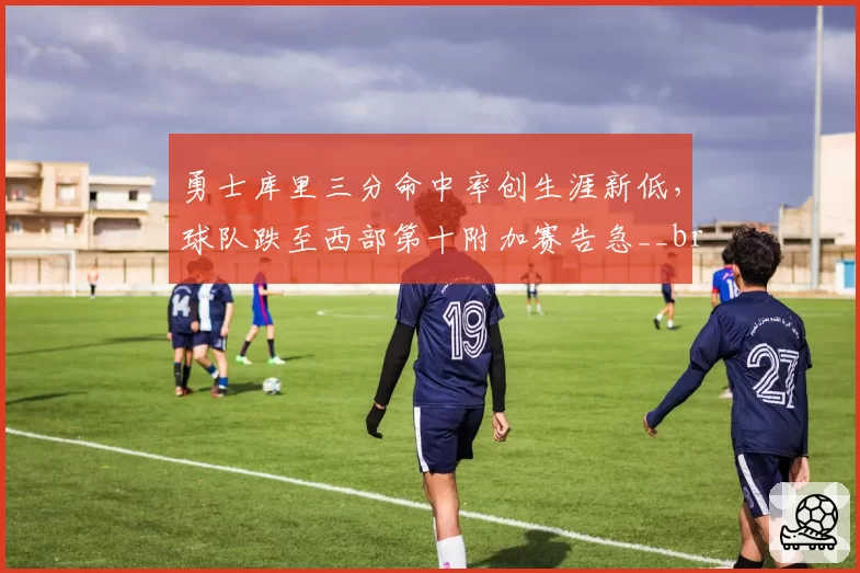 勇士库里三分命中率创生涯新低，球队跌至西部第十附加赛告急__br_