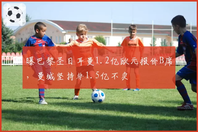 曝巴黎圣日耳曼1.2亿欧元报价B席，曼城坚持非1.5亿不卖