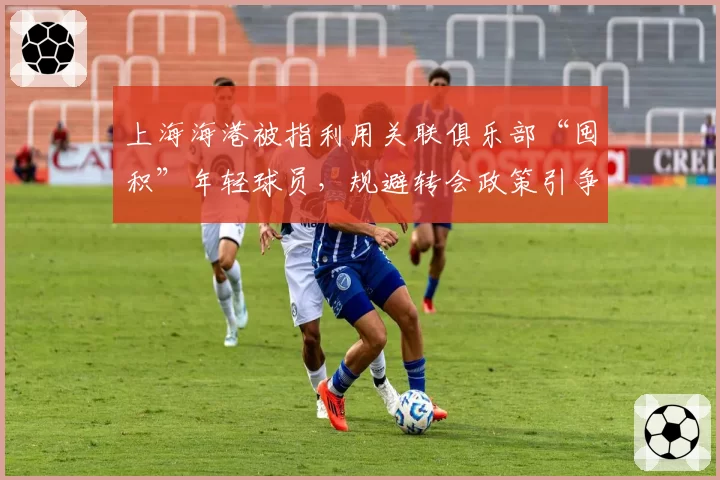 上海海港被指利用关联俱乐部“囤积”年轻球员，规避转会政策引争议