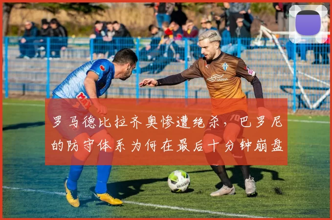 罗马德比拉齐奥惨遭绝杀，巴罗尼的防守体系为何在最后十分钟崩盘？