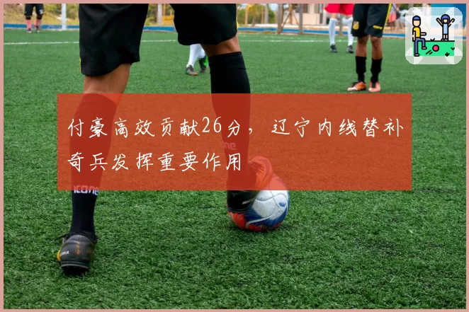 付豪高效贡献26分,辽宁内线替补奇兵发挥重要作用