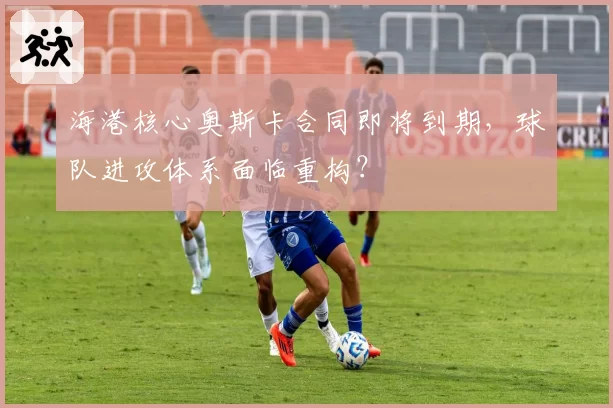 海港核心奥斯卡合同即将到期，球队进攻体系面临重构？
