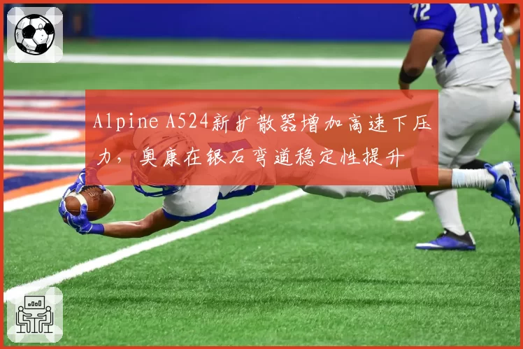 Alpine A524新扩散器增加高速下压力，奥康在银石弯道稳定性提升
