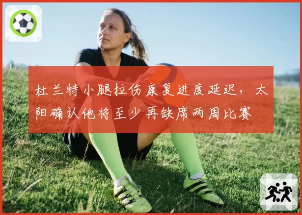 杜兰特小腿拉伤康复进度延迟，太阳确认他将至少再缺席两周比赛