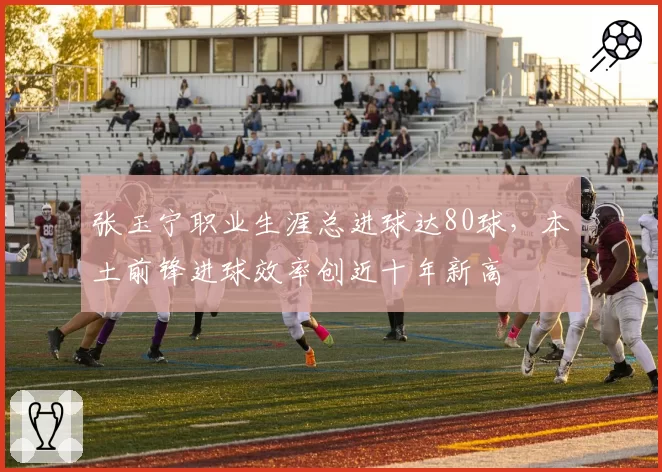 张玉宁职业生涯总进球达80球，本土前锋进球效率创近十年新高