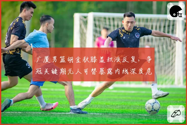 广厦男篮胡金秋膝盖积液反复，争冠关键期无人可替暴露内线深度危机