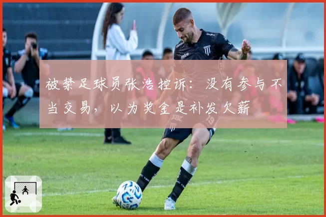 被禁足球员张浩控诉：没有参与不当交易，以为奖金是补发欠薪