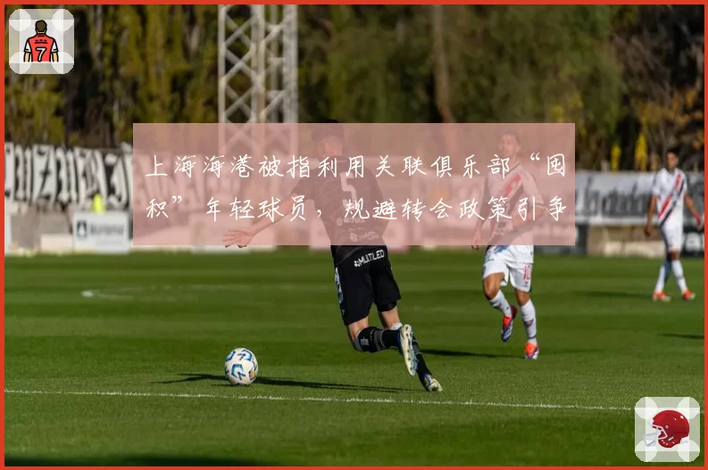 上海海港被指利用关联俱乐部“囤积”年轻球员，规避转会政策引争议