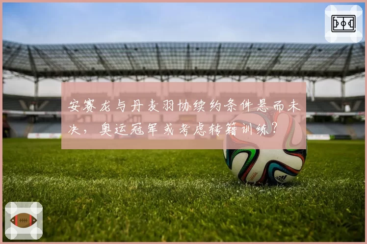 安赛龙与丹麦羽协续约条件悬而未决，奥运冠军或考虑转籍训练？
