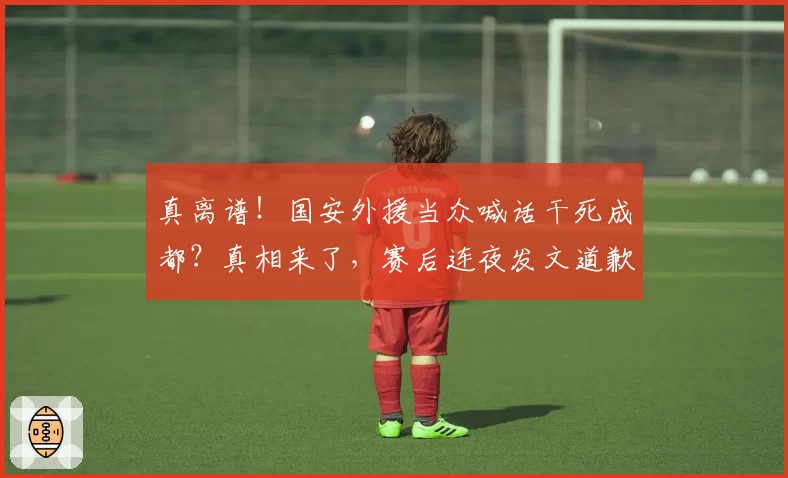 真离谱！国安外援当众喊话干死成都？真相来了，赛后连夜发文道歉