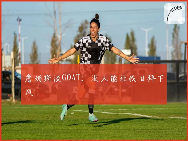 詹姆斯谈GOAT：没人能让我甘拜下风
