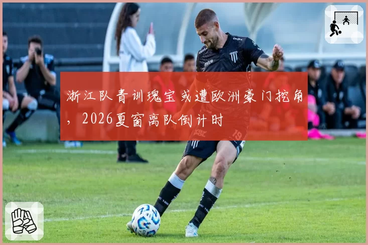 浙江队青训瑰宝或遭欧洲豪门挖角，2026夏窗离队倒计时