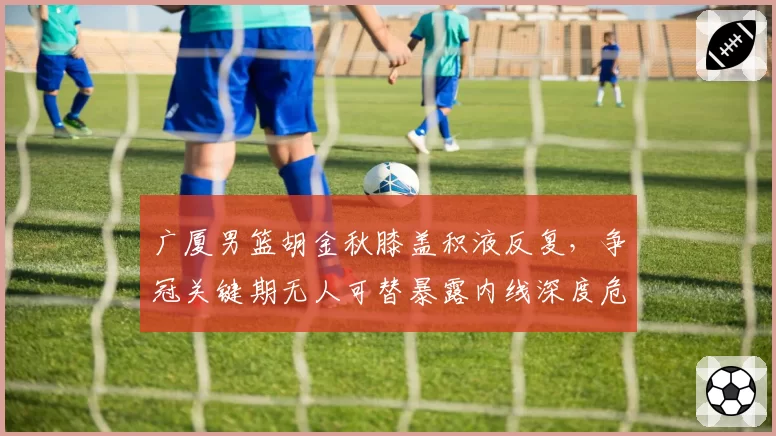 广厦男篮胡金秋膝盖积液反复，争冠关键期无人可替暴露内线深度危机