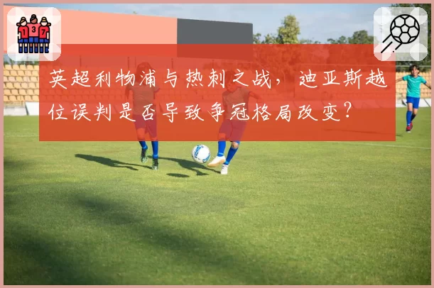 英超利物浦与热刺之战，迪亚斯越位误判是否导致争冠格局改变？