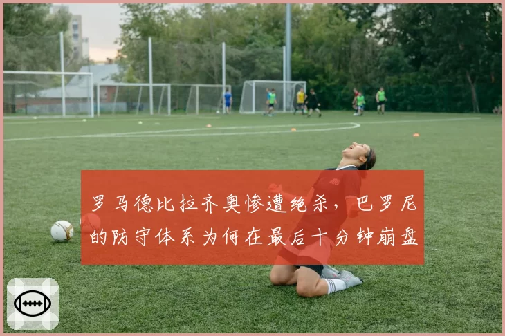 罗马德比拉齐奥惨遭绝杀，巴罗尼的防守体系为何在最后十分钟崩盘？