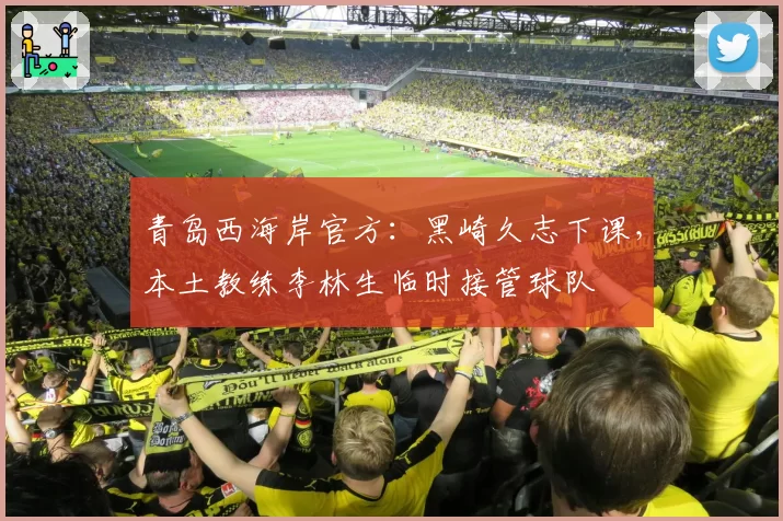 青岛西海岸官方：黑崎久志下课，本土教练李林生临时接管球队