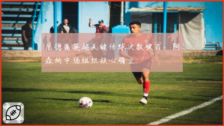 厄德高英超关键传球次数破百，阿森纳中场组织核心确立