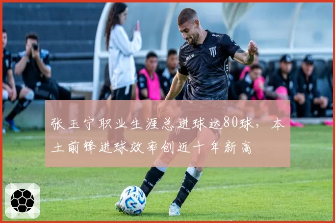 张玉宁职业生涯总进球达80球，本土前锋进球效率创近十年新高