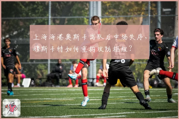 上海海港奥斯卡离队后中场失序，穆斯卡特如何重构攻防枢纽？
