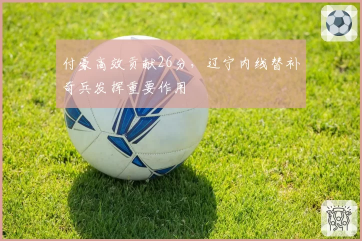 付豪高效贡献26分,辽宁内线替补奇兵发挥重要作用