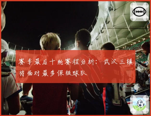 赛季最后十轮赛程分析:武汉三镇将面对最多保级球队