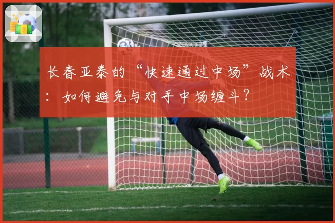 长春亚泰的“快速通过中场”战术:如何避免与对手中场缠斗?