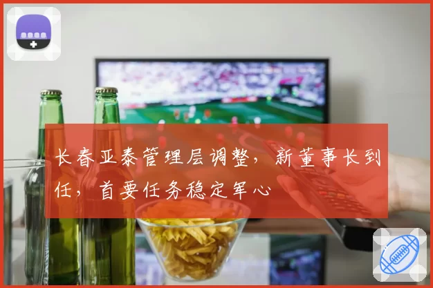 长春亚泰管理层调整,新董事长到任,首要任务稳定军心