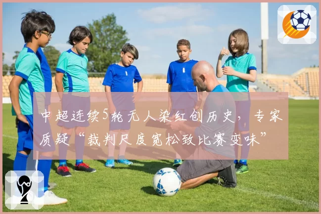 中超连续5轮无人染红创历史，专家质疑“裁判尺度宽松致比赛变味”