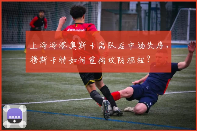上海海港奥斯卡离队后中场失序，穆斯卡特如何重构攻防枢纽？